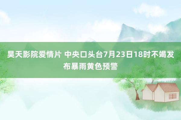 昊天影院爱情片 中央口头台7月23日18时不竭发布暴雨黄色预警