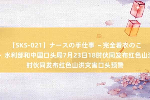 【SKS-021】ナースの手仕事 ～完全着衣のこだわり手コキ～ 水利部和中国口头局7月23日18时伙同发布红色山洪灾害口头预警