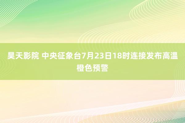 昊天影院 中央征象台7月23日18时连接发布高温橙色预警