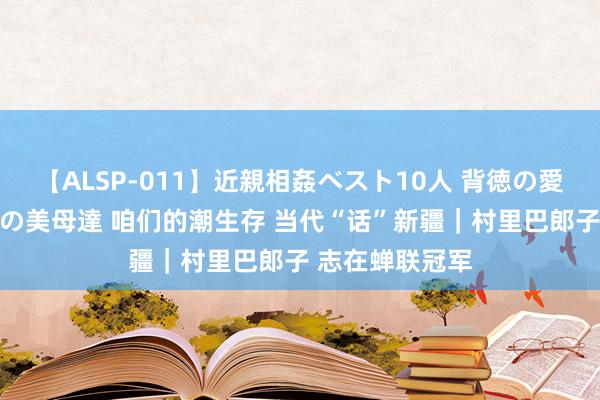 【ALSP-011】近親相姦ベスト10人 背徳の愛に溺れた10人の美母達 咱们的潮生存 当代“话”新疆｜村里巴郎子 志在蝉联冠军