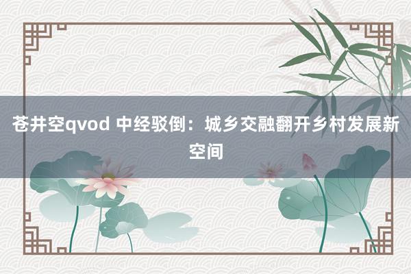 苍井空qvod 中经驳倒：城乡交融翻开乡村发展新空间