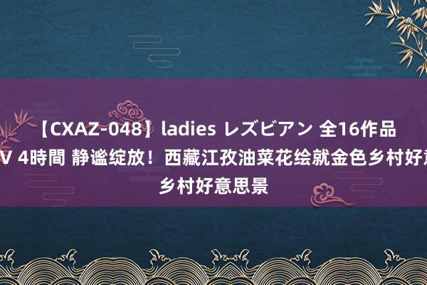 【CXAZ-048】ladies レズビアン 全16作品 PartIV 4時間 静谧绽放！西藏江孜油菜花绘就金色乡村好意思景