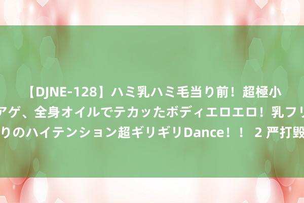 【DJNE-128】ハミ乳ハミ毛当り前！超極小ビキニでテンションアゲアゲ、全身オイルでテカッたボディエロエロ！乳フリ尻フリまくりのハイテンション超ギリギリDance！！ 2 严打毁林毁草犯舛误动！国度林草局重拳出击