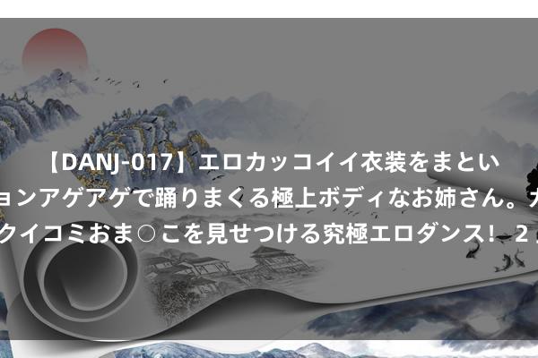 【DANJ-017】エロカッコイイ衣装をまとい、エグイポーズでテンションアゲアゲで踊りまくる極上ボディなお姉さん。ガンガンに腰を振り、クイコミおま○こを見せつける究極エロダンス！ 2 上半年，世界货品贸易出进口总值同比增长6.1%——细读外贸“半年报”，量稳质升看点多