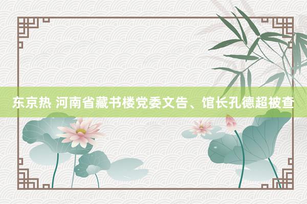 东京热 河南省藏书楼党委文告、馆长孔德超被查