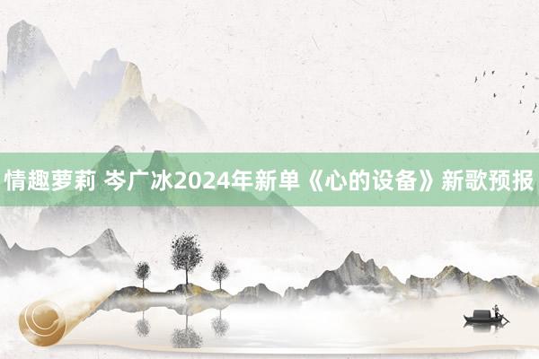 情趣萝莉 岑广冰2024年新单《心的设备》新歌预报