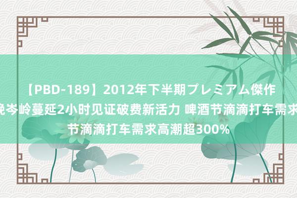 【PBD-189】2012年下半期プレミアム傑作選 旅游城市晚岑岭蔓延2小时见证破费新活力 啤酒节滴滴打车需求高潮超300%