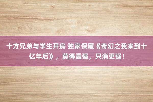 十方兄弟与学生开房 独家保藏《奇幻之我来到十亿年后》，莫得最强，只消更强！