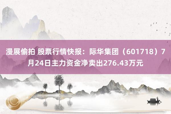 漫展偷拍 股票行情快报：际华集团（601718）7月24日主力资金净卖出276.43万元