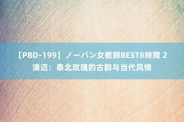 【PBD-199】ノーパン女教師BEST8時間 2 清迈：泰北玫瑰的古韵与当代风情