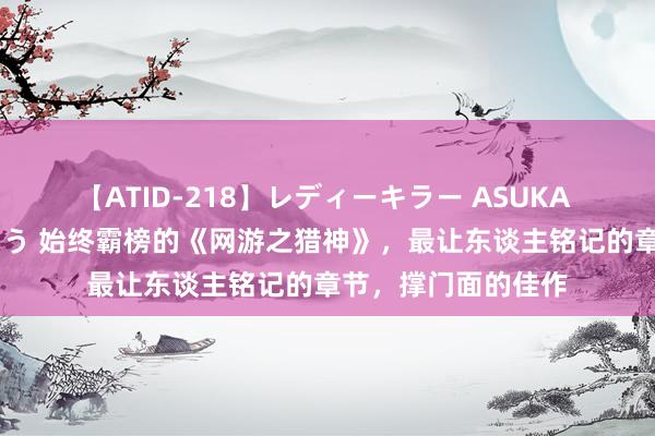 【ATID-218】レディーキラー ASUKA 竹内紗里奈 麻生ゆう 始终霸榜的《网游之猎神》，最让东谈主铭记的章节，撑门面的佳作