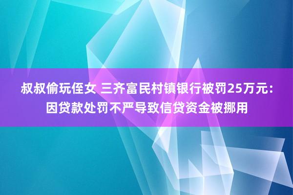 叔叔偷玩侄女 三齐富民村镇银行被罚25万元：因贷款处罚不严导致信贷资金被挪用