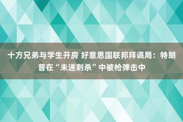 十方兄弟与学生开房 好意思国联邦拜谒局：特朗普在“未遂刺杀”中被枪弹击中