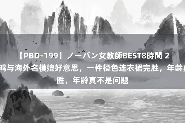 【PBD-199】ノーパン女教師BEST8時間 2 53岁俞飞鸿与海外名模媲好意思，一件橙色连衣裙完胜，年龄真不是问题