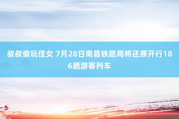 叔叔偷玩侄女 7月28日南昌铁路局将还原开行186趟游客列车