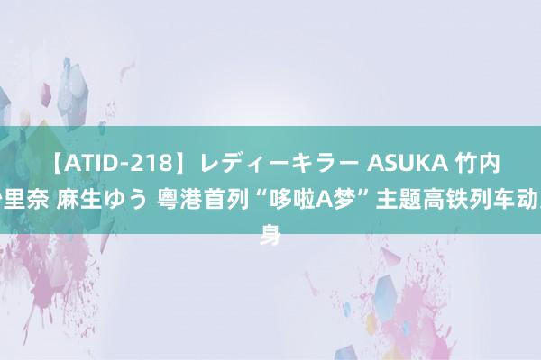 【ATID-218】レディーキラー ASUKA 竹内紗里奈 麻生ゆう 粵港首列“哆啦A梦”主题高铁列车动身