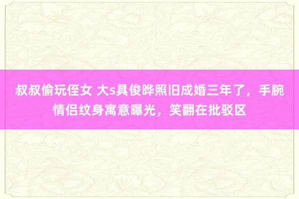 叔叔偷玩侄女 大s具俊晔照旧成婚三年了，手腕情侣纹身寓意曝光，笑翻在批驳区