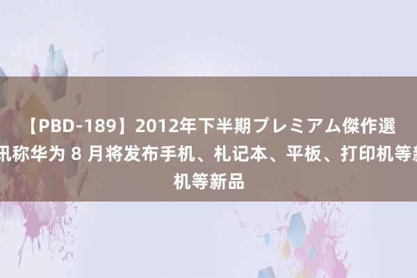 【PBD-189】2012年下半期プレミアム傑作選 音讯称华为 8 月将发布手机、札记本、平板、打印机等新品