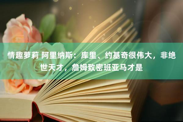 情趣萝莉 阿里纳斯：库里、约基奇很伟大，非绝世天才，詹姆致密班亚马才是