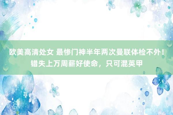 欧美高清处女 最惨门神半年两次曼联体检不外！错失上万周薪好使命，只可混英甲