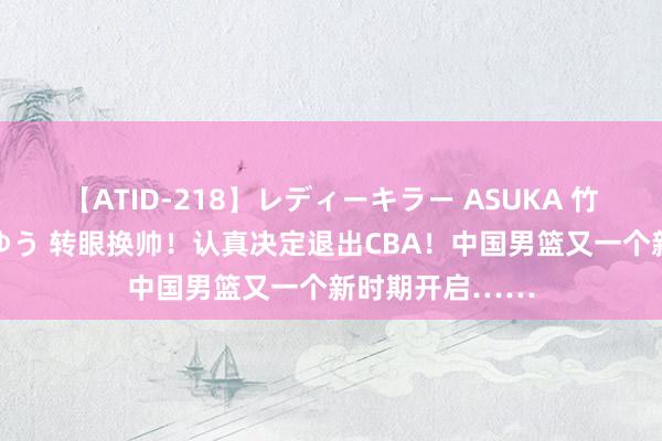 【ATID-218】レディーキラー ASUKA 竹内紗里奈 麻生ゆう 转眼换帅！认真决定退出CBA！中国男篮又一个新时期开启……