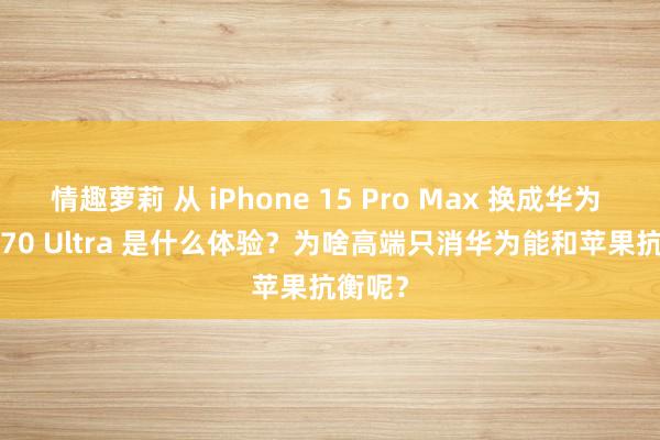 情趣萝莉 从 iPhone 15 Pro Max 换成华为 Pura 70 Ultra 是什么体验？为啥高端只消华为能和苹果抗衡呢？