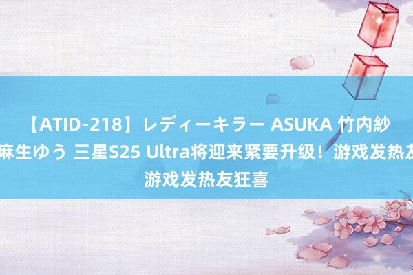 【ATID-218】レディーキラー ASUKA 竹内紗里奈 麻生ゆう 三星S25 Ultra将迎来紧要升级！游戏发热友狂喜