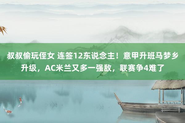 叔叔偷玩侄女 连签12东说念主！意甲升班马梦乡升级，AC米兰又多一强敌，联赛争4难了