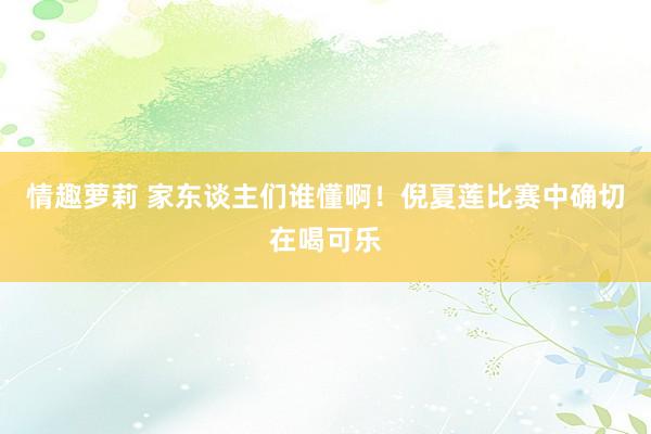 情趣萝莉 家东谈主们谁懂啊！倪夏莲比赛中确切在喝可乐