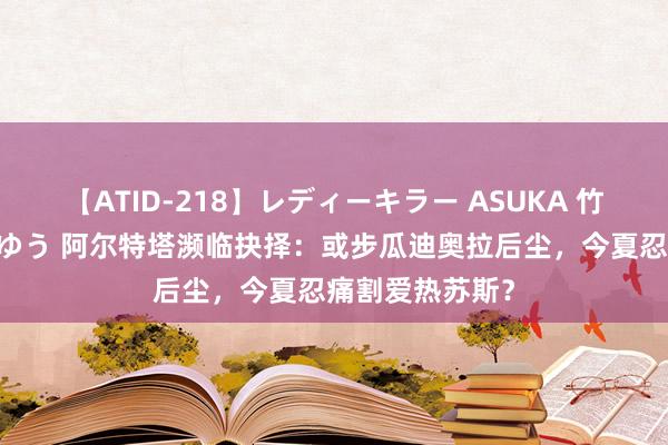 【ATID-218】レディーキラー ASUKA 竹内紗里奈 麻生ゆう 阿尔特塔濒临抉择：或步瓜迪奥拉后尘，今夏忍痛割爱热苏斯？