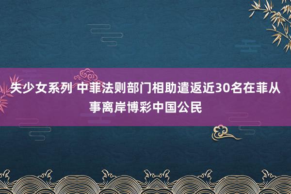 失少女系列 中菲法则部门相助遣返近30名在菲从事离岸博彩中国公民