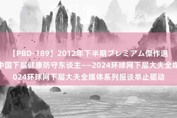 【PBD-189】2012年下半期プレミアム傑作選 新时期 新风仪 走近中国下层健康防守东谈主——2024环球网下层大夫全媒体系列报谈举止驱动