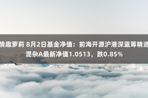 情趣萝莉 8月2日基金净值：前海开源沪港深蓝筹精选混杂A最新净值1.0513，跌0.85%