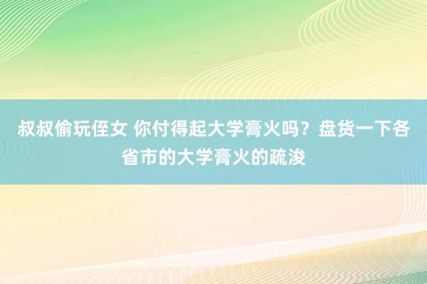 叔叔偷玩侄女 你付得起大学膏火吗？盘货一下各省市的大学膏火的疏浚