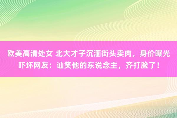 欧美高清处女 北大才子沉湎街头卖肉，身价曝光吓坏网友：讪笑他的东说念主，齐打脸了！