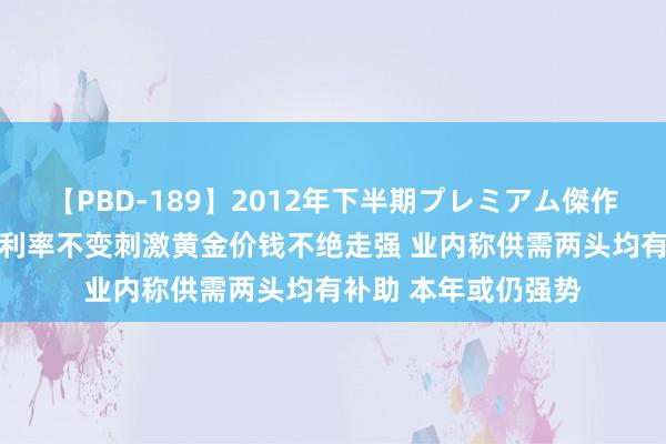 【PBD-189】2012年下半期プレミアム傑作選 好意思联储防守利率不变刺激黄金价钱不绝走强 业内称供需两头均有补助 本年或仍强势