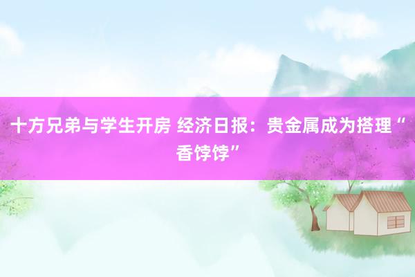 十方兄弟与学生开房 经济日报：贵金属成为搭理“香饽饽”