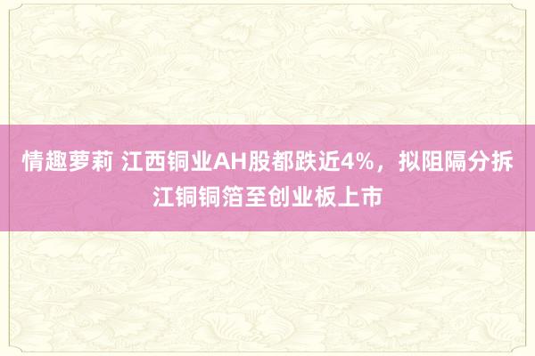 情趣萝莉 江西铜业AH股都跌近4%，拟阻隔分拆江铜铜箔至创业板上市