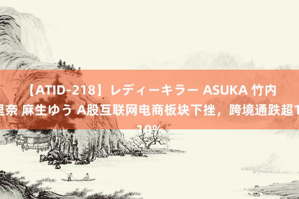 【ATID-218】レディーキラー ASUKA 竹内紗里奈 麻生ゆう A股互联网电商板块下挫，跨境通跌超10%