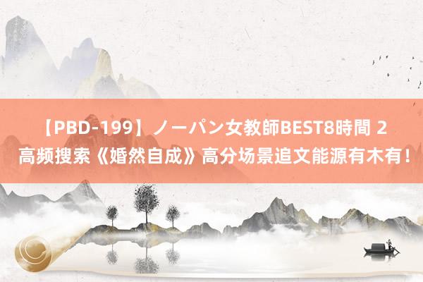 【PBD-199】ノーパン女教師BEST8時間 2 高频搜索《婚然自成》高分场景追文能源有木有！