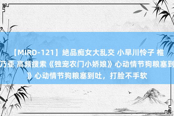 【MIRD-121】絶品痴女大乱交 小早川怜子 椎名ゆな ASUKA 乃亜 高频搜索《独宠农门小娇娘》心动情节狗粮塞到吐，打脸不手软