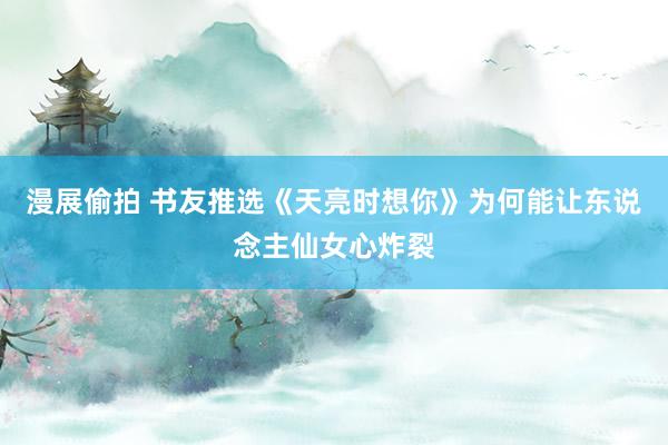 漫展偷拍 书友推选《天亮时想你》为何能让东说念主仙女心炸裂