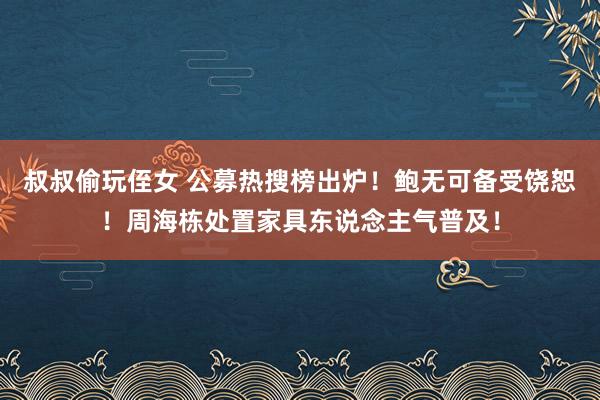 叔叔偷玩侄女 公募热搜榜出炉！鲍无可备受饶恕！周海栋处置家具东说念主气普及！