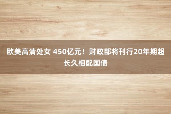 欧美高清处女 450亿元！财政部将刊行20年期超长久相配国债