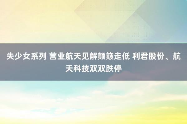 失少女系列 营业航天见解颠簸走低 利君股份、航天科技双双跌停