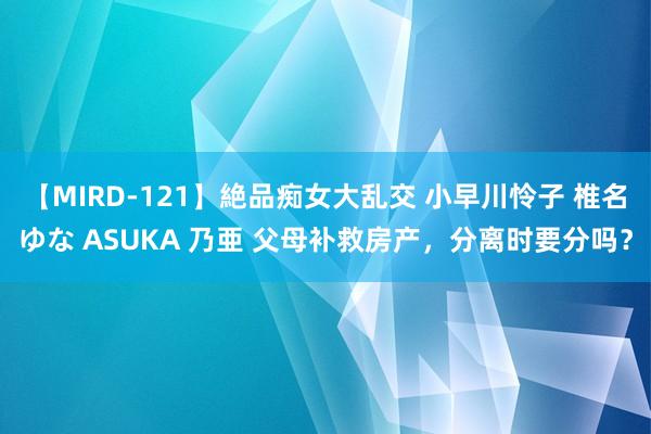 【MIRD-121】絶品痴女大乱交 小早川怜子 椎名ゆな ASUKA 乃亜 父母补救房产，分离时要分吗？