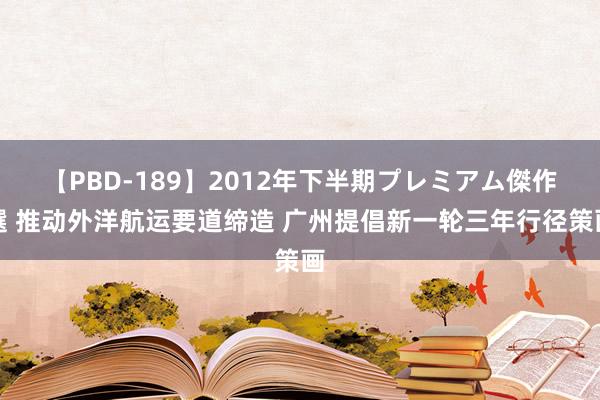 【PBD-189】2012年下半期プレミアム傑作選 推动外洋航运要道缔造 广州提倡新一轮三年行径策画