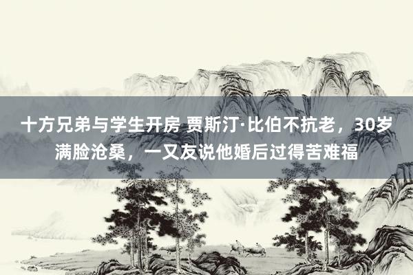 十方兄弟与学生开房 贾斯汀·比伯不抗老，30岁满脸沧桑，一又友说他婚后过得苦难福