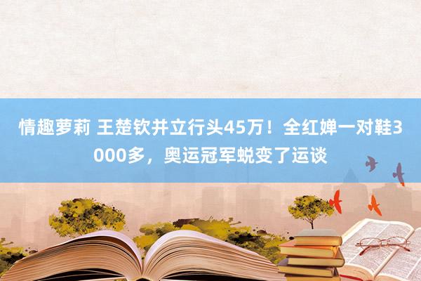 情趣萝莉 王楚钦并立行头45万！全红婵一对鞋3000多，奥运冠军蜕变了运谈