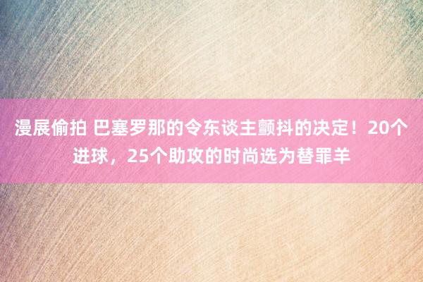 漫展偷拍 巴塞罗那的令东谈主颤抖的决定！20个进球，25个助攻的时尚选为替罪羊